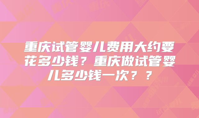 重庆试管婴儿费用大约要花多少钱?重庆做试管婴儿多少钱一次??