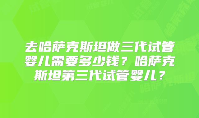 去哈萨克斯坦做三代试管婴儿需要多少钱？哈萨克斯坦第三代试管婴儿？