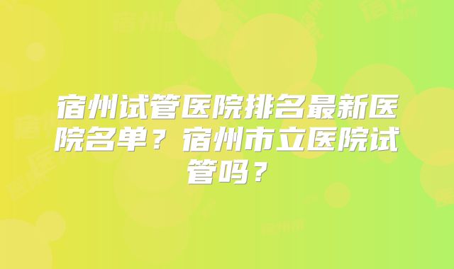 宿州试管医院排名最新医院名单？宿州市立医院试管吗？