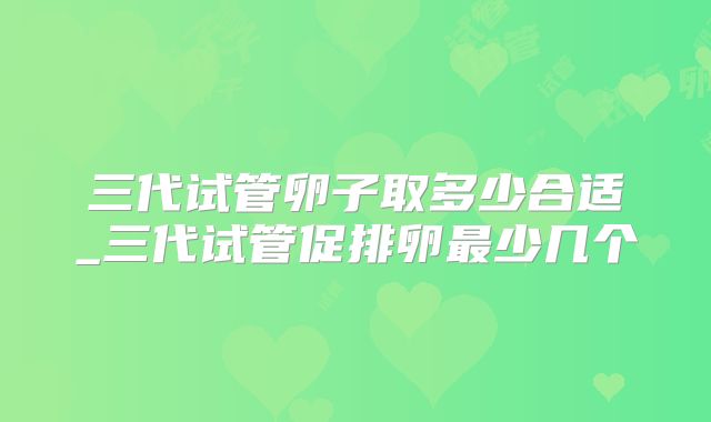 三代试管卵子取多少合适_三代试管促排卵最少几个