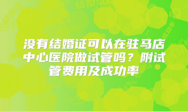 没有结婚证可以在驻马店中心医院做试管吗？附试管费用及成功率