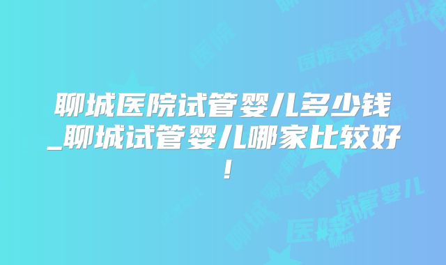 聊城医院试管婴儿多少钱_聊城试管婴儿哪家比较好!