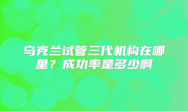 乌克兰试管三代机构在哪里？成功率是多少啊