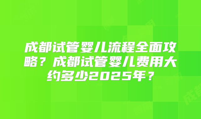 成都试管婴儿流程全面攻略?成都试管婴儿费用大约多少2025年?