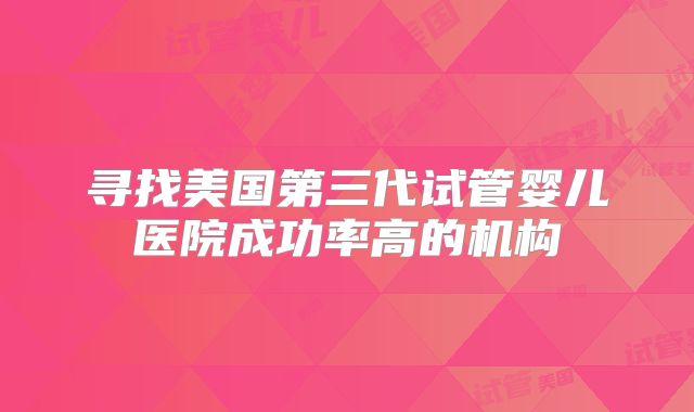 寻找美国第三代试管婴儿医院成功率高的机构