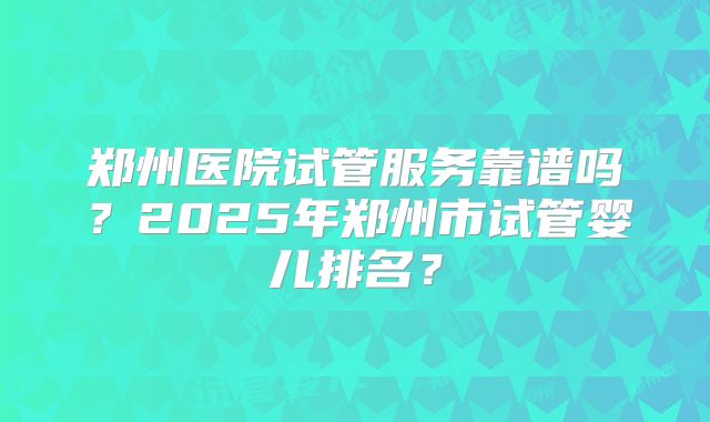 郑州医院试管服务靠谱吗？2025年郑州市试管婴儿排名？