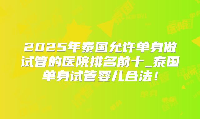 2025年泰国允许单身做试管的医院排名前十_泰国单身试管婴儿合法！