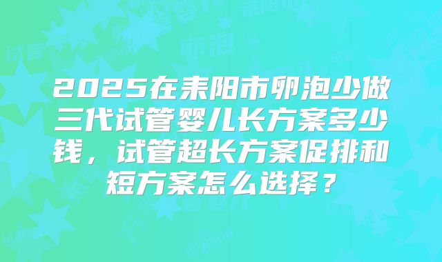 2025在耒阳市卵泡少做三代试管婴儿长方案多少钱，试管超长方案促排和短方案怎么选择？