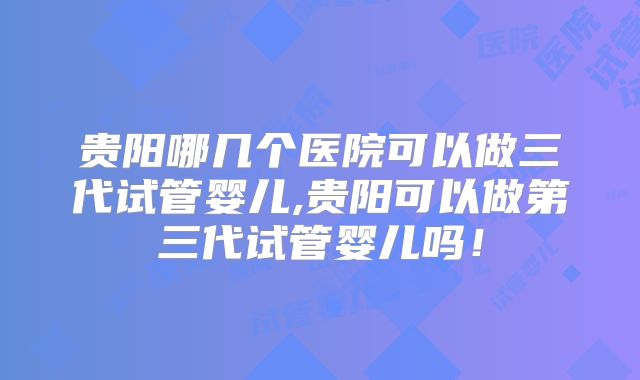 贵阳哪几个医院可以做三代试管婴儿,贵阳可以做第三代试管婴儿吗！
