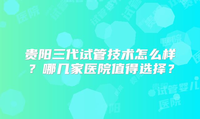 贵阳三代试管技术怎么样？哪几家医院值得选择？