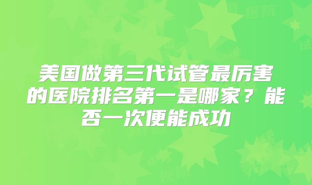 美国做第三代试管最厉害的医院排名第一是哪家?能否一次便能成功
