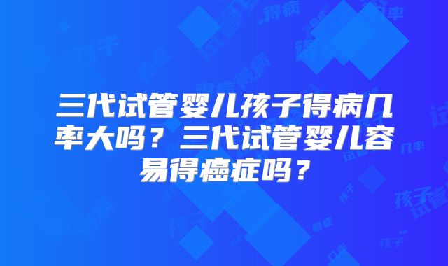 三代试管婴儿孩子得病几率大吗?三代试管婴儿容易得癌症吗?
