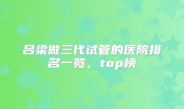 吕梁做三代试管的医院排名一览，top榜