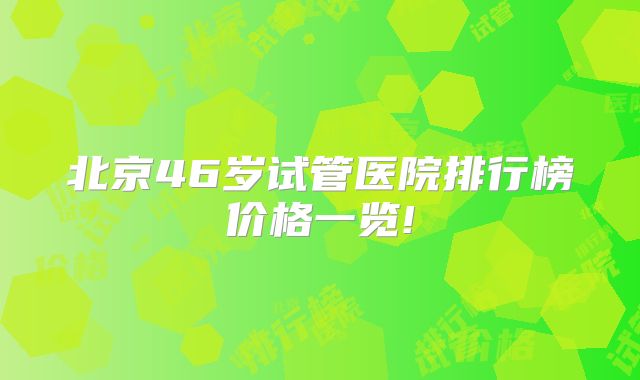 北京46岁试管医院排行榜价格一览!