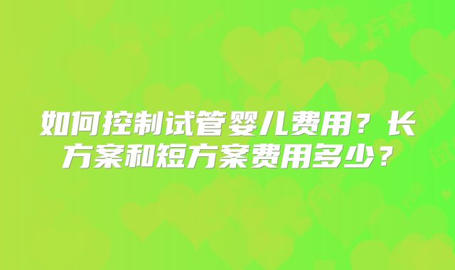 如何控制试管婴儿费用？长方案和短方案费用多少？