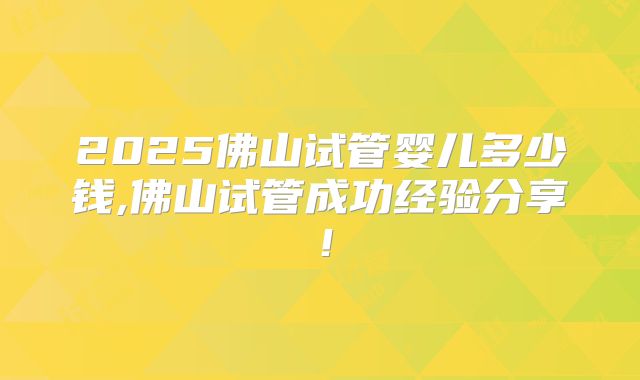 2025佛山试管婴儿多少钱,佛山试管成功经验分享!