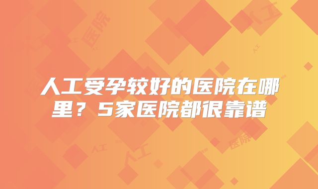 人工受孕较好的医院在哪里？5家医院都很靠谱