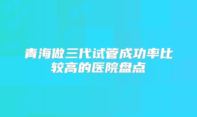 青海做三代试管成功率比较高的医院盘点
