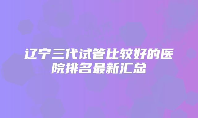 辽宁三代试管比较好的医院排名最新汇总
