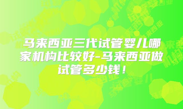 马来西亚三代试管婴儿哪家机构比较好-马来西亚做试管多少钱!