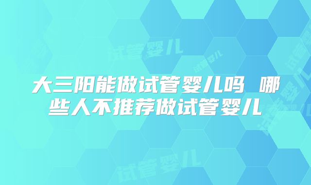 大三阳能做试管婴儿吗 哪些人不推荐做试管婴儿