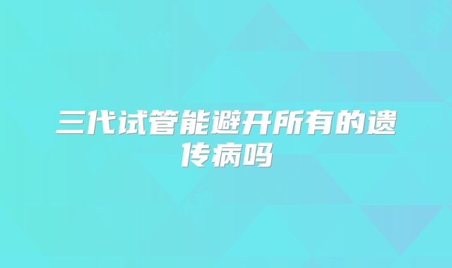 三代试管能避开所有的遗传病吗