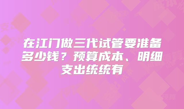 在江门做三代试管要准备多少钱？预算成本、明细支出统统有