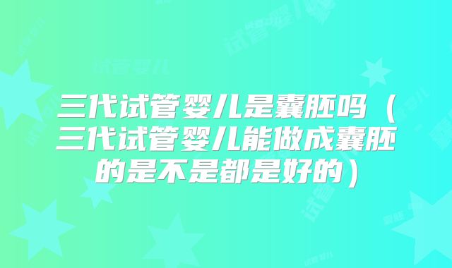 三代试管婴儿是囊胚吗（三代试管婴儿能做成囊胚的是不是都是好的）