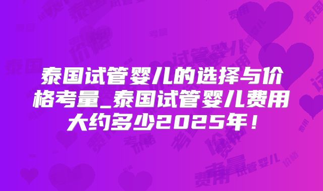 泰国试管婴儿的选择与价格考量_泰国试管婴儿费用大约多少2025年！