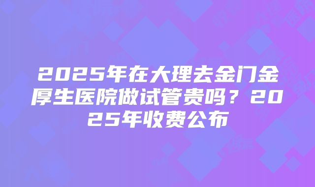 2025年在大理去金门金厚生医院做试管贵吗?2025年收费公布