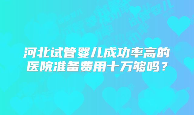 河北试管婴儿成功率高的医院准备费用十万够吗?