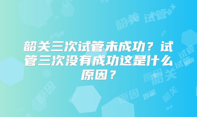 韶关三次试管未成功?试管三次没有成功这是什么原因?