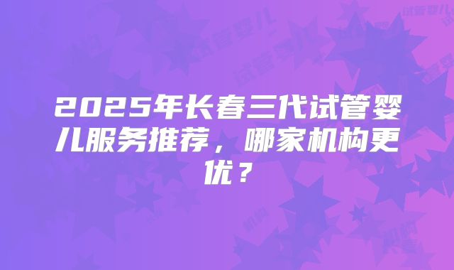 2025年长春三代试管婴儿服务推荐，哪家机构更优？