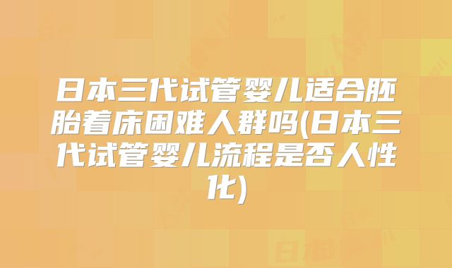 日本三代试管婴儿适合胚胎着床困难人群吗(日本三代试管婴儿流程是否人性化)