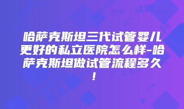 哈萨克斯坦三代试管婴儿更好的私立医院怎么样-哈萨克斯坦做试管流程多久!