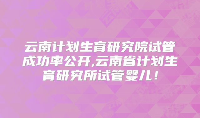 云南计划生育研究院试管成功率公开,云南省计划生育研究所试管婴儿！