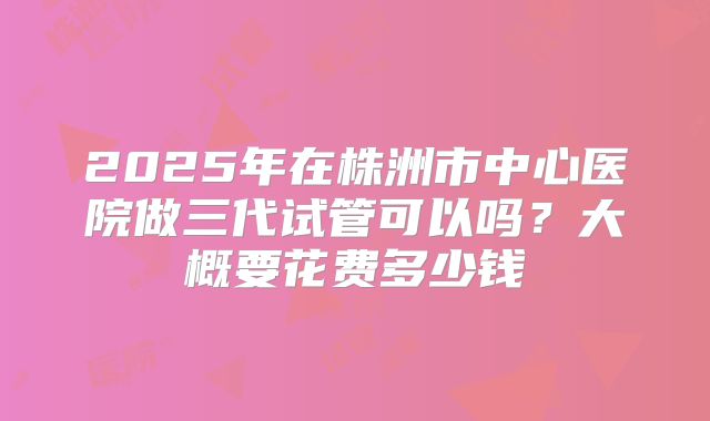2025年在株洲市中心医院做三代试管可以吗?大概要花费多少钱