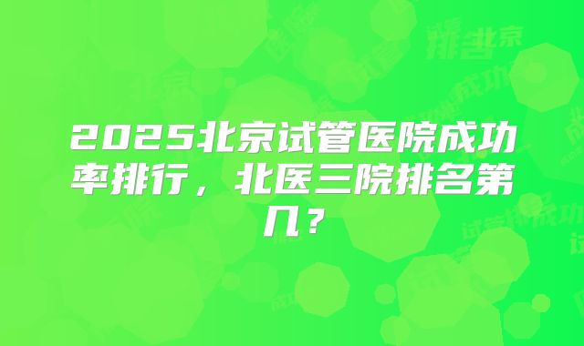 2025北京试管医院成功率排行，北医三院排名第几？