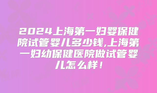 2024上海第一妇婴保健院试管婴儿多少钱,上海第一妇幼保健医院做试管婴儿怎么样！