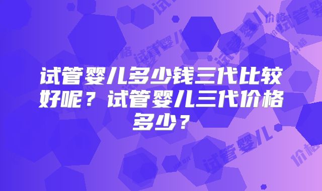 试管婴儿多少钱三代比较好呢？试管婴儿三代价格多少？