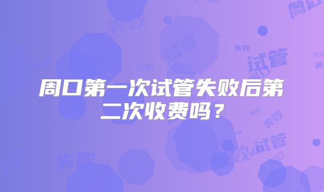 周口第一次试管失败后第二次收费吗?