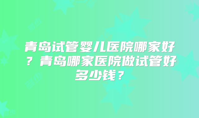 青岛试管婴儿医院哪家好？青岛哪家医院做试管好多少钱？