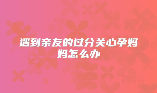 遇到亲友的过分关心孕妈妈怎么办