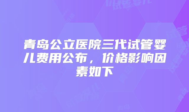 青岛公立医院三代试管婴儿费用公布，价格影响因素如下