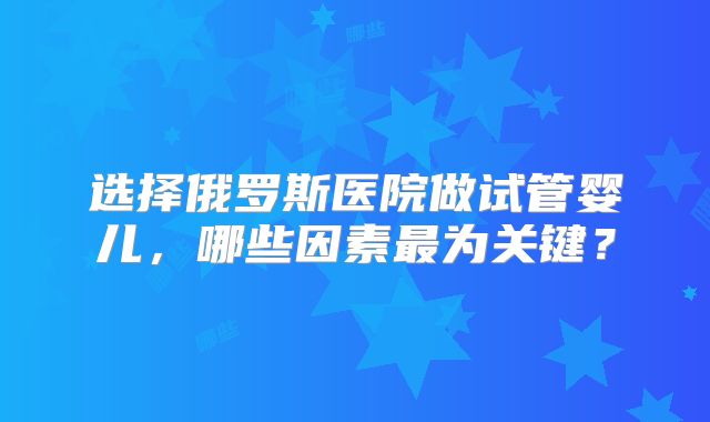 选择俄罗斯医院做试管婴儿，哪些因素最为关键？