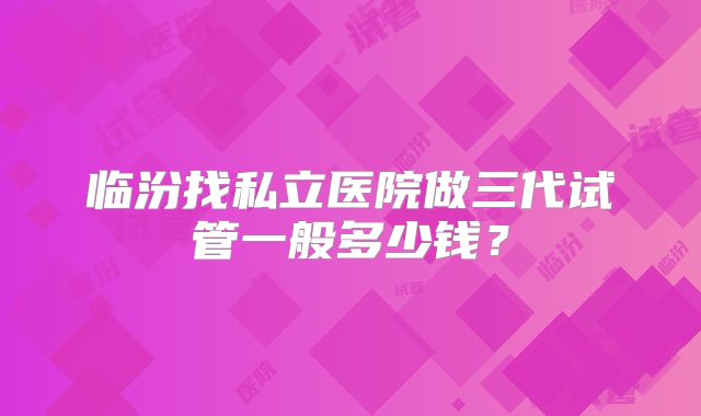 临汾找私立医院做三代试管一般多少钱？