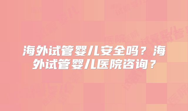 海外试管婴儿安全吗?海外试管婴儿医院咨询?