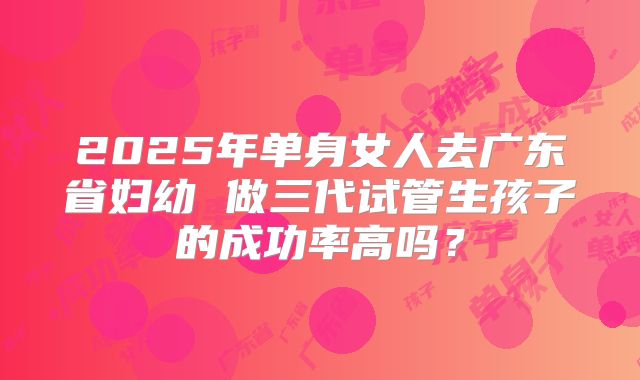 2025年单身女人去广东省妇幼 做三代试管生孩子的成功率高吗?