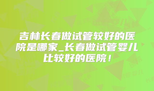 吉林长春做试管较好的医院是哪家_长春做试管婴儿比较好的医院！