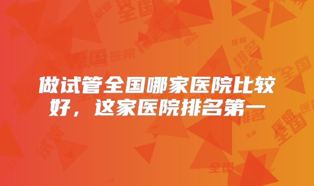 做试管全国哪家医院比较好，这家医院排名第一